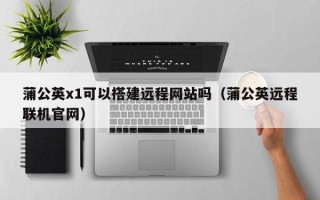新昌蒲公英x1可以搭建远程网站吗（蒲公英远程联机官网）